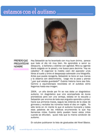 PREFIERO QUE Hoy Sebastián se ha levantado con muy buen ánimo, parece
  PREGUNTES MI que todo el día irá muy bien. Ha aprendido a servir su
  NOMBRE       desayuno, a bañarse y vestirse con agilidad. Mira su agenda
                        diaria colgada en la pared y me busca para decirme “hoy es
                        caballos”. Al organizar la maleta caen del aparador unos
                        libros al suelo y entre el desparpajo sobresale una fotografía.
                        Antes que pueda recogerla, Sebastián la tiene en sus manos
                        y la observa con detenimiento, luego me la pasa y pienso
                        “¿por qué estaba guardada?” Cuánta historia tiene esa foto.
                        Camino a equinoterapia recordaba en el autobús cómo
                        llegamos hasta esa imagen.

                        2004, un año donde por fin se nos daba un diagnóstico:
                        autismo. Un diagnóstico que vino acompañado de duros
                        pronósticos pero con una ventaja, estaba en la escuela y
                        Sebastián por encima de toda esa angustia aprendía a pintar,
                        hacía sus primeros trazos, seguía las órdenes de la clase de
                        gimnasia y recitaba los números hasta el diez en inglés. Yo
                        sólo tenía en mi mente lo que el autismo truncaría y todas
                        esas palabras de los médicos enumerando lo que hoy
                        llamamos mitos. Cuánto daño pueden hacer estos mitos
                        cuando se difunden, quizá más que la misma condición de
                        autismo.

                        En octubre publicaron la lista de graduados del Nivel Básico.

104    en sentido figurado. revista literaria. año 4 num. 4. may/jun. 2011. Especial del Autismo
 