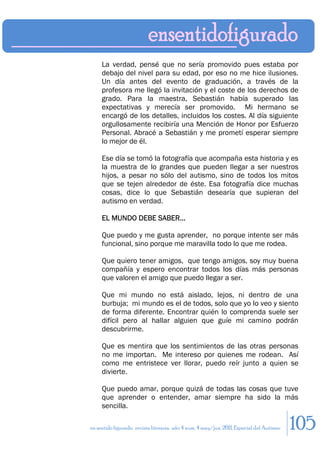 La verdad, pensé que no sería promovido pues estaba por
     debajo del nivel para su edad, por eso no me hice ilusiones.
     Un día antes del evento de graduación, a través de la
     profesora me llegó la invitación y el coste de los derechos de
     grado. Para la maestra, Sebastián había superado las
     expectativas y merecía ser promovido. Mi hermano se
     encargó de los detalles, incluidos los costes. Al día siguiente
     orgullosamente recibiría una Mención de Honor por Esfuerzo
     Personal. Abracé a Sebastián y me prometí esperar siempre
     lo mejor de él.

     Ese día se tomó la fotografía que acompaña esta historia y es
     la muestra de lo grandes que pueden llegar a ser nuestros
     hijos, a pesar no sólo del autismo, sino de todos los mitos
     que se tejen alrededor de éste. Esa fotografía dice muchas
     cosas, dice lo que Sebastián desearía que supieran del
     autismo en verdad.

     EL MUNDO DEBE SABER…

     Que puedo y me gusta aprender, no porque intente ser más
     funcional, sino porque me maravilla todo lo que me rodea.

     Que quiero tener amigos, que tengo amigos, soy muy buena
     compañía y espero encontrar todos los días más personas
     que valoren el amigo que puedo llegar a ser.

     Que mi mundo no está aislado, lejos, ni dentro de una
     burbuja; mi mundo es el de todos, solo que yo lo veo y siento
     de forma diferente. Encontrar quién lo comprenda suele ser
     difícil pero al hallar alguien que guíe mi camino podrán
     descubrirme.

     Que es mentira que los sentimientos de las otras personas
     no me importan. Me intereso por quienes me rodean. Así
     como me entristece ver llorar, puedo reír junto a quien se
     divierte.

     Que puedo amar, porque quizá de todas las cosas que tuve
     que aprender o entender, amar siempre ha sido la más
     sencilla.

en sentido figurado. revista literaria. año 4 num. 4 may/jun. 2011. Especial del Autismo   105
 