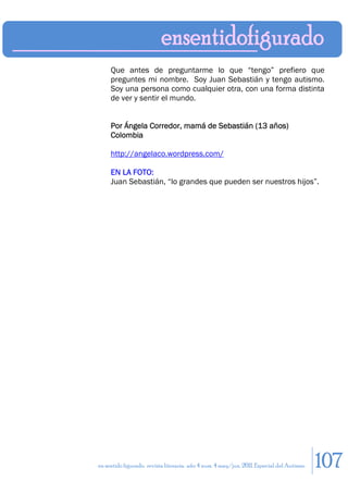 Que antes de preguntarme lo que “tengo” prefiero que
     preguntes mi nombre. Soy Juan Sebastián y tengo autismo.
     Soy una persona como cualquier otra, con una forma distinta
     de ver y sentir el mundo.


     Por Ángela Corredor, mamá de Sebastián (13 años)
     Colombia

     http://angelaco.wordpress.com/

     EN LA FOTO:
     Juan Sebastián, “lo grandes que pueden ser nuestros hijos”.




en sentido figurado. revista literaria. año 4 num. 4 may/jun. 2011. Especial del Autismo   107
 