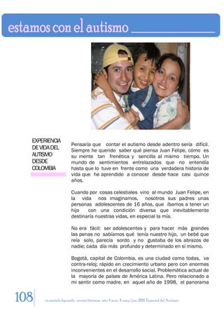 EXPERIENCIA
                       Pensaría que contar el autismo desde adentro sería difícil.
  DE VIDA DEL          Siempre he querido saber qué piensa Juan Felipe, cómo es
  AUTISMO              su mente tan frenética y sencilla al mismo tiempo. Un
  DESDE                mundo de sentimientos entrelazados que no entendía
  COLOMBIA             hasta que lo tuve en frente como una verdadera historia de
                       vida que he aprendido a conocer desde hace casi quince
                       años.

                       Cuando por cosas celestiales vino al mundo Juan Felipe, en
                       la vida nos imaginamos, nosotros sus padres unas
                       personas adolescentes de 16 años, que íbamos a tener un
                       hijo   con una condición diversa que inevitablemente
                       destinaría nuestras vidas, en especial la mía.

                       No era fácil: ser adolescentes y para hacer más grandes
                       las penas no sabíamos qué tenía nuestro hijo, un bebé que
                       reía solo, parecía sordo y no gustaba de los abrazos de
                       nadie; cada día más profundo y determinado en sí mismo.

                       Bogotá, capital de Colombia, es una ciudad como todas, va
                       contra-reloj; rápido en crecimiento urbano pero con enormes
                       inconvenientes en el desarrollo social. Problemática actual de
                       la mayoría de países de América Latina. Pero relacionado a
                       mi sentir como madre, en aquel año de 1998, el panorama


108   en sentido figurado. revista literaria. año 4 num. 4. may/jun. 2011. Especial del Autismo
 