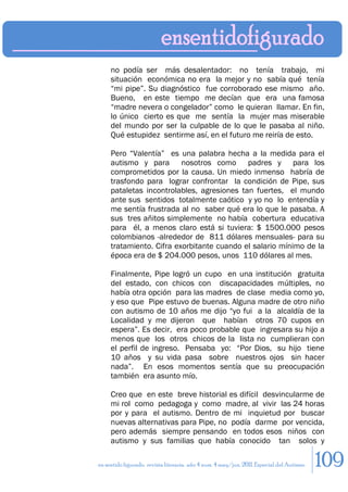 no podía ser más desalentador: no tenía trabajo, mi
     situación económica no era la mejor y no sabía qué tenía
     “mi pipe”. Su diagnóstico fue corroborado ese mismo año.
     Bueno, en este tiempo me decían que era una famosa
     “madre nevera o congelador” como le quieran llamar. En fin,
     lo único cierto es que me sentía la mujer mas miserable
     del mundo por ser la culpable de lo que le pasaba al niño.
     Qué estupidez sentirme así, en el futuro me reiría de esto.

     Pero “Valentía” es una palabra hecha a la medida para el
     autismo y para nosotros como padres y para los
     comprometidos por la causa. Un miedo inmenso habría de
     trasfondo para lograr confrontar la condición de Pipe, sus
     pataletas incontrolables, agresiones tan fuertes, el mundo
     ante sus sentidos totalmente caótico y yo no lo entendía y
     me sentía frustrada al no saber qué era lo que le pasaba. A
     sus tres añitos simplemente no había cobertura educativa
     para él, a menos claro está si tuviera: $ 1500.000 pesos
     colombianos -alrededor de 811 dólares mensuales- para su
     tratamiento. Cifra exorbitante cuando el salario mínimo de la
     época era de $ 204.000 pesos, unos 110 dólares al mes.

     Finalmente, Pipe logró un cupo en una institución gratuita
     del estado, con chicos con discapacidades múltiples, no
     había otra opción para las madres de clase media como yo,
     y eso que Pipe estuvo de buenas. Alguna madre de otro niño
     con autismo de 10 años me dijo “yo fui a la alcaldía de la
     Localidad y me dijeron que habían otros 70 cupos en
     espera”. Es decir, era poco probable que ingresara su hijo a
     menos que los otros chicos de la lista no cumplieran con
     el perfil de ingreso. Pensaba yo: “Por Dios, su hijo tiene
     10 años y su vida pasa sobre nuestros ojos sin hacer
     nada”. En esos momentos sentía que su preocupación
     también era asunto mío.

     Creo que en este breve historial es difícil desvincularme de
     mi rol como pedagoga y como madre, al vivir las 24 horas
     por y para el autismo. Dentro de mi inquietud por buscar
     nuevas alternativas para Pipe, no podía darme por vencida,
     pero además siempre pensando en todos esos niños con
     autismo y sus familias que había conocido tan solos y

en sentido figurado. revista literaria. año 4 num. 4 may/jun. 2011. Especial del Autismo   109
 