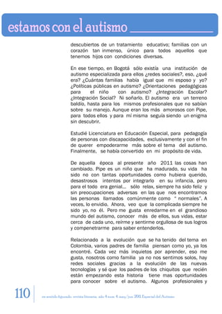 descubiertos de un tratamiento educativo; familias con un
                         corazón tan inmenso, único para todos aquellos que
                         tenemos hijos con condiciones diversas.

                         En ese tiempo, en Bogotá sólo existía una institución de
                         autismo especializada para ellos ¿redes sociales?, eso, ¿qué
                         era? ¿Cuántas familias había igual que mi esposo y yo?
                         ¿Políticas públicas en autismo? ¿Orientaciones pedagógicas
                         para     el niño      con autismo? ¿Integración Escolar?
                         ¿Integración Social? Ni soñarlo. El autismo era un terreno
                         baldío, hasta para los mismos profesionales que no sabían
                         sobre su manejo. Aunque eran los más amorosos con Pipe,
                         para todos ellos y para mí misma seguía siendo un enigma
                         sin descubrir.

                         Estudié Licenciatura en Educación Especial, para pedagogía
                         de personas con discapacidades, exclusivamente y con el fin
                         de querer empoderarme más sobre el tema del autismo.
                         Finalmente, se había convertido en mi propósito de vida.

                         De aquella época al presente año 2011 las cosas han
                         cambiado. Pipe es un niño que ha madurado, su vida ha
                         sido no con tantas oportunidades como hubiera querido,
                         desastrosos intentos por integrarlo en su infancia, pero
                         para el todo era genial… sólo relax, siempre ha sido feliz y
                         sin preocupaciones adversas en las que nos encontramos
                         las personas llamados comúnmente como “ normales”. A
                         veces, lo envidio. Ahora, veo que la complicada siempre he
                         sido yo, no él. Pero me gusta enredarme en el grandioso
                         mundo del autismo, conocer más de ellos, sus vidas, estar
                         cerca de cada uno, reírme y sentirme orgullosa de sus logros
                         y compenetrarme para saber entenderlos.

                         Relacionado a la evolución que se ha tenido del tema en
                         Colombia, varios padres de familia piensan como yo, ya los
                         encontré. Cada vez más inquietos por aprender, eso me
                         gusta, nosotros como familia ya no nos sentimos solos, hay
                         redes sociales gracias a la evolución de las nuevas
                         tecnologías y sé que los padres de los chiquitos que recién
                         están empezando esta historia tiene mas oportunidades
                         para conocer sobre el autismo. Algunos profesionales y

110   en sentido figurado. revista literaria. año 4 num. 4. may/jun. 2011. Especial del Autismo
 