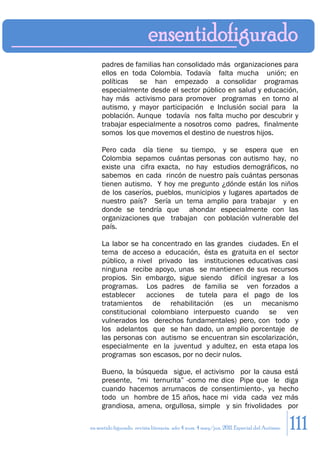 padres de familias han consolidado más organizaciones para
     ellos en toda Colombia. Todavía falta mucha unión; en
     políticas   se han empezado a consolidar programas
     especialmente desde el sector público en salud y educación,
     hay más activismo para promover programas en torno al
     autismo, y mayor participación e Inclusión social para la
     población. Aunque todavía nos falta mucho por descubrir y
     trabajar especialmente a nosotros como padres, finalmente
     somos los que movemos el destino de nuestros hijos.

     Pero cada día tiene su tiempo, y se espera que en
     Colombia sepamos cuántas personas con autismo hay, no
     existe una cifra exacta, no hay estudios demográficos, no
     sabemos en cada rincón de nuestro país cuántas personas
     tienen autismo. Y hoy me pregunto ¿dónde están los niños
     de los caseríos, pueblos, municipios y lugares apartados de
     nuestro país? Sería un tema amplio para trabajar y en
     donde se tendría que ahondar especialmente con las
     organizaciones que trabajan con población vulnerable del
     país.

     La labor se ha concentrado en las grandes ciudades. En el
     tema de acceso a educación, ésta es gratuita en el sector
     público, a nivel privado las instituciones educativas casi
     ninguna recibe apoyo, unas se mantienen de sus recursos
     propios. Sin embargo, sigue siendo difícil ingresar a los
     programas. Los padres de familia se ven forzados a
     establecer acciones de tutela para el pago de los
     tratamientos de rehabilitación (es un mecanismo
     constitucional colombiano interpuesto cuando se ven
     vulnerados los derechos fundamentales) pero, con todo y
     los adelantos que se han dado, un amplio porcentaje de
     las personas con autismo se encuentran sin escolarización,
     especialmente en la juventud y adultez, en esta etapa los
     programas son escasos, por no decir nulos.

     Bueno, la búsqueda sigue, el activismo por la causa está
     presente, “mi ternurita” -como me dice Pipe que le diga
     cuando hacemos arrumacos de consentimiento-, ya hecho
     todo un hombre de 15 años, hace mi vida cada vez más
     grandiosa, amena, orgullosa, simple y sin frivolidades por

en sentido figurado. revista literaria. año 4 num. 4 may/jun. 2011. Especial del Autismo   111
 