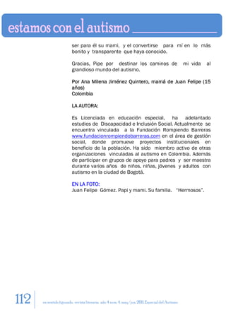 ser para él su mami, y el convertirse para mí en lo más
                         bonito y transparente que haya conocido.

                         Gracias, Pipe por destinar los caminos de                                mi vida   al
                         grandioso mundo del autismo.

                         Por Ana Milena Jiménez Quintero, mamá de Juan Felipe (15
                         años)
                         Colombia

                         LA AUTORA:

                         Es Licenciada en educación especial, ha adelantado
                         estudios de Discapacidad e Inclusión Social. Actualmente se
                         encuentra vinculada a la Fundación Rompiendo Barreras
                         www.fundacionrompiendobarreras.com en el área de gestión
                         social, donde promueve proyectos institucionales en
                         beneficio de la población. Ha sido miembro activo de otras
                         organizaciones vinculadas al autismo en Colombia. Además
                         de participar en grupos de apoyo para padres y ser maestra
                         durante varios años de niños, niñas, jóvenes y adultos con
                         autismo en la ciudad de Bogotá.

                         EN LA FOTO:
                         Juan Felipe Gómez. Papi y mami. Su familia. “Hermosos”.




112   en sentido figurado. revista literaria. año 4 num. 4. may/jun. 2011. Especial del Autismo
 