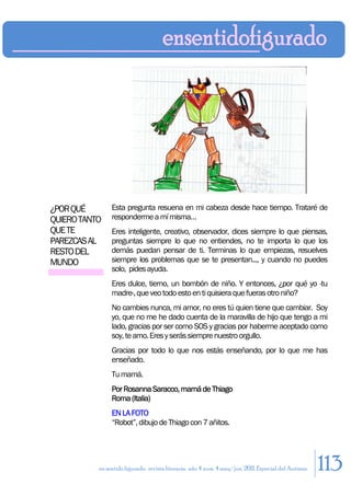 ¿POR QUÉ        Esta pregunta resuena en mi cabeza desde hace tiempo. Trataré de
QUIERO TANTO    responderme a mí misma…
QUE TE          Eres inteligente, creativo, observador, dices siempre lo que piensas,
PAREZCAS AL     preguntas siempre lo que no entiendes, no te importa lo que los
RESTO DEL       demás puedan pensar de ti. Terminas lo que empiezas, resuelves
MUNDO           siempre los problemas que se te presentan..., y cuando no puedes
                solo, pides ayuda.
                Eres dulce, tierno, un bombón de niño. Y entonces, ¿por qué yo -tu
                madre-, que veo todo esto en ti quisiera que fueras otro niño?
                No cambies nunca, mi amor, no eres tú quien tiene que cambiar. Soy
                yo, que no me he dado cuenta de la maravilla de hijo que tengo a mi
                lado, gracias por ser como SOS y gracias por haberme aceptado como
                soy, te amo. Eres y serás siempre nuestro orgullo.
                Gracias por todo lo que nos estás enseñando, por lo que me has
                enseñado.
                Tu mamá.
                Por Rosanna Saracco, mamá de Thiago
                Roma (Italia)
                EN LA FOTO
                “Robot”, dibujo de Thiago con 7 añitos.




           en sentido figurado. revista literaria. año 4 num. 4 may/jun. 2011. Especial del Autismo   113
 
