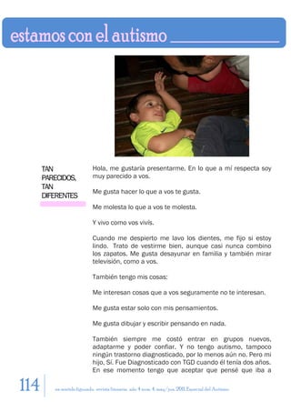 TAN                   Hola, me gustaría presentarme. En lo que a mí respecta soy
      PARECIDOS,            muy parecido a vos.
      TAN
                            Me gusta hacer lo que a vos te gusta.
      DIFERENTES
                            Me molesta lo que a vos te molesta.

                            Y vivo como vos vivís.

                            Cuando me despierto me lavo los dientes, me fijo si estoy
                            lindo. Trato de vestirme bien, aunque casi nunca combino
                            los zapatos. Me gusta desayunar en familia y también mirar
                            televisión, como a vos.

                            También tengo mis cosas:

                            Me interesan cosas que a vos seguramente no te interesan.

                            Me gusta estar solo con mis pensamientos.

                            Me gusta dibujar y escribir pensando en nada.

                            También siempre me costó entrar en grupos nuevos,
                            adaptarme y poder confiar. Y no tengo autismo, tampoco
                            ningún trastorno diagnosticado, por lo menos aún no. Pero mi
                            hijo, Sí. Fue Diagnosticado con TGD cuando él tenía dos años.
                            En ese momento tengo que aceptar que pensé que iba a

114      en sentido figurado. revista literaria. año 4 num. 4. may/jun. 2011. Especial del Autismo
 