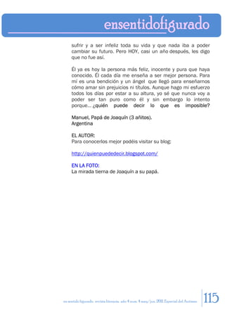 sufrir y a ser infeliz toda su vida y que nada iba a poder
     cambiar su futuro. Pero HOY, casi un año después, les digo
     que no fue así.

     Él ya es hoy la persona más feliz, inocente y pura que haya
     conocido. Él cada día me enseña a ser mejor persona. Para
     mí es una bendición y un ángel que llegó para enseñarnos
     cómo amar sin prejuicios ni títulos. Aunque hago mi esfuerzo
     todos los días por estar a su altura, yo sé que nunca voy a
     poder ser tan puro como él y sin embargo lo intento
     porque… ¿quién puede decir lo que es imposible?

     Manuel, Papá de Joaquín (3 añitos).
     Argentina

     EL AUTOR:
     Para conocerlos mejor podéis visitar su blog:

     http://quienpuededecir.blogspot.com/

     EN LA FOTO:
     La mirada tierna de Joaquín a su papá.




en sentido figurado. revista literaria. año 4 num. 4 may/jun. 2011. Especial del Autismo   115
 