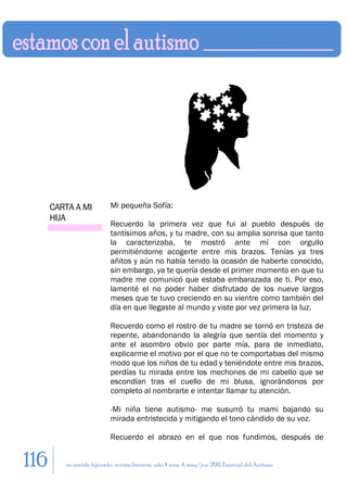 CARTA A MI            Mi pequeña Sofía:
      HIJA
                            Recuerdo la primera vez que fui al pueblo después de
                            tantísimos años, y tu madre, con su amplia sonrisa que tanto
                            la caracterizaba, te mostró ante mí con orgullo
                            permitiéndome acogerte entre mis brazos. Tenías ya tres
                            añitos y aún no había tenido la ocasión de haberte conocido,
                            sin embargo, ya te quería desde el primer momento en que tu
                            madre me comunicó que estaba embarazada de ti. Por eso,
                            lamenté el no poder haber disfrutado de los nueve largos
                            meses que te tuvo creciendo en su vientre como también del
                            día en que llegaste al mundo y viste por vez primera la luz.

                            Recuerdo como el rostro de tu madre se tornó en tristeza de
                            repente, abandonando la alegría que sentía del momento y
                            ante el asombro obvio por parte mía, para de inmediato,
                            explicarme el motivo por el que no te comportabas del mismo
                            modo que los niños de tu edad y teniéndote entre mis brazos,
                            perdías tu mirada entre los mechones de mi cabello que se
                            escondían tras el cuello de mi blusa, ignorándonos por
                            completo al nombrarte e intentar llamar tu atención.

                            -Mi niña tiene autismo- me susurró tu mami bajando su
                            mirada entristecida y mitigando el tono cándido de su voz.

                            Recuerdo el abrazo en el que nos fundimos, después de


116      en sentido figurado. revista literaria. año 4 num. 4. may/jun. 2011. Especial del Autismo
 