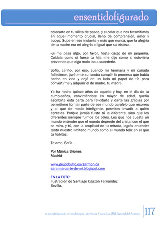 colocarte en tu sillita de paseo, y el calor que nos trasmitimos
     en aquel momento crucial, lleno de comprensión, amor y
     apoyo. Supe en ese instante y más que nunca, que la alegría
     de tu madre era mi alegría al igual que su tristeza.

     -Si me pasa algo, por favor, hazte cargo de mi pequeña.
     Cuídala como si fuese tu hija -me dijo como si estuviera
     previendo que algo malo iba a sucederle.

     Sofía, cariño, por eso, cuando mi hermana y mi cuñado
     fallecieron, juré ante su tumba cumplir la promesa que había
     hecho en vida y dejé de un lado mi papel de tía para
     convertirme y adquirir el de madre, tu madre.

     Ya ha hecho quince años de aquello y hoy, en el día de tu
     cumpleaños, convirtiéndote en mayor de edad, quería
     escribirte esta carta para felicitarte y darte las gracias por
     permitirme formar parte de ese mundo paralelo que recorres
     y al que de modo inteligente, permites invadir a quién
     aprecias. Porque jamás fuiste tú la diferente, sino que los
     diferentes siempre fuimos los otros. Los que nos cuesta un
     mundo entender que el mundo depende del cristal con el que
     se mira, y tú, con la amplitud de tu mirada, lográs entender
     tanto nuestro limitado mundo como el mundo feliz en el que
     tú habitas.

     Te amo, Sofía.

     Por Mónica Briones
     Madrid

     www.grupobuho.es/sarmonica
     saranna-parte-de-mi.blogspot.com

     EN LA FOTO:
     Ilustración de Santiago Ogazón Fernández
     Sevilla.




en sentido figurado. revista literaria. año 4 num. 4 may/jun. 2011. Especial del Autismo   117
 