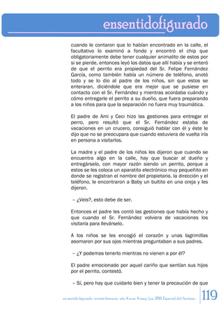 cuando le contaron que lo habían encontrado en la calle, el
     facultativo lo examinó a fondo y encontró el chip que
     obligatoriamente debe tener cualquier animalito de estos por
     si se pierde, entonces leyó los datos que allí había y se enteró
     de que el perrito era propiedad del Sr. Felipe Fernández
     García, como también había un número de teléfono, anotó
     todo y se lo dio al padre de los niños, sin que estos se
     enteraran, diciéndole que era mejor que se pusiese en
     contacto con el Sr. Fernández y mientras acordaba cuándo y
     cómo entregarle el perrito a su dueño, que fuera preparando
     a los niños para que la separación no fuera muy traumática.

     El padre de Ami y Ceci hizo las gestiones para entregar el
     perro, pero resultó que el Sr. Fernández estaba de
     vacaciones en un crucero, consiguió hablar con él y éste le
     dijo que no se preocupara que cuando estuviera de vuelta iría
     en persona a visitarlos.

     La madre y el padre de los niños les dijeron que cuando se
     encuentra algo en la calle, hay que buscar al dueño y
     entregárselo, con mayor razón siendo un perrito, porque a
     estos se les coloca un aparatito electrónico muy pequeñito en
     donde se registran el nombre del propietario, la dirección y el
     teléfono, le encontraron a Baby un bultito en una oreja y les
     dijeron.

      – ¿Veis?, esto debe de ser.

     Entonces el padre les contó las gestiones que había hecho y
     que cuando el Sr. Fernández volviera de vacaciones los
     visitaría para llevárselo.

     A los niños se les encogió el corazón y unas lagrimillas
     asomaron por sus ojos mientras preguntaban a sus padres.

      – ¿Y podemos tenerlo mientras no vienen a por él?

     El padre emocionado por aquel cariño que sentían sus hijos
     por el perrito, contestó.

      – Sí, pero hay que cuidarlo bien y tener la precaución de que

en sentido figurado. revista literaria. año 4 num. 4 may/jun. 2011. Especial del Autismo   119
 