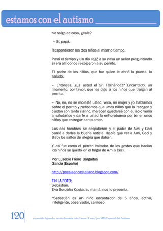 no salga de casa, ¿vale?

                        – Sí, papá.

                       Respondieron los dos niños al mismo tiempo.

                       Pasó el tiempo y un día llegó a su casa un señor preguntando
                       si era allí donde recogieron a su perrito.

                       El padre de los niños, que fue quien le abrió la puerta, lo
                       saludó.

                       – Entonces, ¿Es usted el Sr. Fernández? Encantado, un
                       momento, por favor, que les digo a los niños que traigan al
                       perrito.

                       – No, no, no se molesté usted, verá, mi mujer y yo hablamos
                       sobre el perrito y pensamos que unos niños que lo recogen y
                       cuidan con tanto cariño, merecen quedarse con él, solo venía
                       a saludarlos y darle a usted la enhorabuena por tener unos
                       niños que entregan tanto amor.

                       Los dos hombres se despidieron y el padre de Ami y Ceci
                       corrió a darles la buena noticia. Había que ver a Ami, Ceci y
                       Baby los saltos de alegría que daban.

                       Y así fue como el perrito imitador de los gestos que hacían
                       los niños se quedó en el hogar de Ami y Ceci.

                       Por Eusebio Freire Bargados
                       Galicia (España)

                       http://poesiaencastellano.blogspot.com/

                       EN LA FOTO:
                       Sebastián.
                       Eva González Costa, su mamá, nos lo presenta:

                       “Sebastián es un niño encantador de 5 años, activo,
                       inteligente, observador, cariñoso.


120   en sentido figurado. revista literaria. año 4 num. 4. may/jun. 2011. Especial del Autismo
 