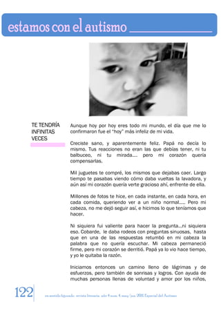 TE TENDRÍA           Aunque hoy por hoy eres todo mi mundo, el día que me lo
  INFINITAS            confirmaron fue el “hoy” más infeliz de mi vida.
  VECES
                       Creciste sano, y aparentemente feliz. Papá no decía lo
                       mismo. Tus reacciones no eran las que debías tener, ni tu
                       balbuceo, ni tu mirada…. pero mi corazón quería
                       compensarlas.

                       Mil juguetes te compré, los mismos que dejabas caer. Largo
                       tiempo te pasabas viendo cómo daba vueltas la lavadora, y
                       aún así mi corazón quería verte gracioso ahí, enfrente de ella.

                       Millones de fotos te hice, en cada instante, en cada hora, en
                       cada comida, queriendo ver a un niño normal….. Pero mi
                       cabeza, no me dejó seguir así, e hicimos lo que teníamos que
                       hacer.

                       Ni siquiera fui valiente para hacer la pregunta…ni siquiera
                       eso. Cobarde, le daba rodeos con preguntas sinuosas, hasta
                       que en una de las respuestas retumbó en mi cabeza la
                       palabra que no quería escuchar. Mi cabeza permaneció
                       firme, pero mi corazón se derritió. Papá ya lo vio hace tiempo,
                       y yo le quitaba la razón.

                       Iniciamos entonces un camino lleno de lágrimas y de
                       esfuerzos, pero también de sonrisas y logros. Con ayuda de
                       muchas personas llenas de voluntad y amor por los niños,


122   en sentido figurado. revista literaria. año 4 num. 4. may/jun. 2011. Especial del Autismo
 