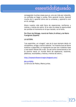 conseguiste muchas cosas que yo, una vez más por cobardía,
     no confiaba en llegar a verlas. Pero aprendí mucho. Aprendí
     mucho de ti, aprendí cómo era tu universo, y aprendí a vivir
     en él, contigo.

     Ahora nuestra vida está llena de esperanzas, confianza, y
     metros y metros de velcro. Si la vida me diese la oportunidad
     de cambiar el momento en el que naciste, no lo haría.

     Por Choni de Olózaga, mamá de Pablo (4 añitos) y de Mario
     Fuengirola (España)

     LA AUTORA:

     "Los pepinillos...en vinagre", eso es lo que siempre decía mi
     compañera, amiga y mamá valiente: "no importa que se llame
     autismo o pepinillos, lo importante es que son nuestros hijos
     y nos hacen felices día a día". Es así como comenzamos a ver
     el camino hacia un mundo lleno de esperanza, ilusiones,
     plásticos, recortables y metros y metros de velcro...

     http://lospepinillosenvinagre.blogspot.com/

     EN LA FOTO:
     La ternura de Pablo y Mario juntos.




en sentido figurado. revista literaria. año 4 num. 4 may/jun. 2011. Especial del Autismo   123
 
