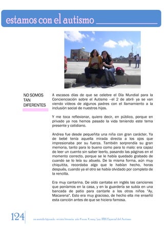 NO SOMOS             A escasos días de que se celebre el Día Mundial para la
  TAN                  Concienciación sobre el Autismo –el 2 de abril- ya se van
  DIFERENTES           viendo vídeos de algunos padres con el llamamiento a la
                       inclusión social de nuestros hijos.

                       Y me toca reflexionar, quiero decir, en público, porque en
                       privado ya nos hemos pasado la vida teniendo este tema
                       presente y cotidiano.

                       Andrea fue desde pequeñita una niña con gran carácter. Ya
                       de bebé tenía aquella mirada directa a los ojos que
                       impresionaba por su fuerza. También sorprendía su gran
                       memoria, tanto para lo bueno como para lo malo: era capaz
                       de leer un cuento sin saber leerlo, pasando las páginas en el
                       momento correcto, porque se le había quedado grabado de
                       cuando se lo leía su abuelo. De la misma forma, aún muy
                       chiquitita, recordaba algo que le habían hecho, horas
                       después, cuando ya el otro se había olvidado por completo de
                       la rencilla.

                       Era muy cantarina. De oído cantaba en inglés las canciones
                       que poníamos en la casa, y en la guardería se subía en una
                       bancada de patio para cantarle a los otros niños "Ay,
                       Macarena". Esto era muy gracioso, de hecho ella me enseñó
                       esta canción antes de que se hiciera famosa.



124   en sentido figurado. revista literaria. año 4 num. 4. may/jun. 2011. Especial del Autismo
 