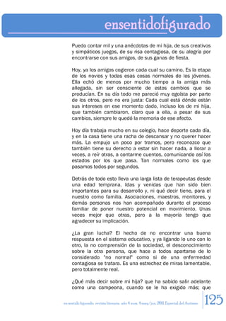 Puedo contar mil y una anécdotas de mi hija, de sus creativos
     y simpáticos juegos, de su risa contagiosa, de su alegría por
     encontrarse con sus amigos, de sus ganas de fiesta.

     Hoy, ya los amigos cogieron cada cual su camino. Es la etapa
     de los novios y todas esas cosas normales de los jóvenes.
     Ella echó de menos por mucho tiempo a la amiga más
     allegada, sin ser consciente de estos cambios que se
     producían. En su día todo me pareció muy egoísta por parte
     de los otros, pero no era justa: Cada cual está dónde están
     sus intereses en ese momento dado, incluso los de mi hija,
     que también cambiaron, claro que a ella, a pesar de sus
     cambios, siempre le quedó la memoria de ese afecto.

     Hoy día trabaja mucho en su colegio, hace deporte cada día,
     y en la casa tiene una racha de descansar y no querer hacer
     más. La empujo un poco por tramos, pero reconozco que
     también tiene su derecho a estar sin hacer nada, a llorar a
     veces, a reír otras, a contarme cuentos, comunicando así los
     estados por los que pasa. Tan normales como los que
     pasamos todos por segundos.

     Detrás de todo esto lleva una larga lista de terapeutas desde
     una edad temprana. Idas y venidas que han sido bien
     importantes para su desarrollo y, ni qué decir tiene, para el
     nuestro como familia. Asociaciones, maestros, monitores, y
     demás personas nos han acompañado durante el proceso
     familiar de poner nuestro potencial en movimiento. Unas
     veces mejor que otras, pero a la mayoría tengo que
     agradecer su implicación.

     ¿La gran lucha? El hecho de no encontrar una buena
     respuesta en el sistema educativo, y ya ligando lo uno con lo
     otro, la no comprensión de la sociedad, el desconocimiento
     sobre la otra persona, que hace a todos apartarse de lo
     considerado "no normal" como si de una enfermedad
     contagiosa se tratara. Es una estrechez de miras lamentable,
     pero totalmente real.

     ¿Qué más decir sobre mi hija? que ha sabido salir adelante
     como una campeona, cuando se le ha exigido más; que

en sentido figurado. revista literaria. año 4 num. 4 may/jun. 2011. Especial del Autismo   125
 