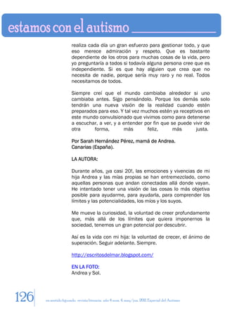 realiza cada día un gran esfuerzo para gestionar todo, y que
                       eso merece admiración y respeto. Que es bastante
                       dependiente de los otros para muchas cosas de la vida, pero
                       yo preguntaría a todos si todavía alguna persona cree que es
                       independiente. Si es que hay alguien que crea que no
                       necesita de nadie, porque sería muy raro y no real. Todos
                       necesitamos de todos.

                       Siempre creí que el mundo cambiaba alrededor si uno
                       cambiaba antes. Sigo pensándolo. Porque los demás solo
                       tendrán una nueva visión de la realidad cuando estén
                       preparados para eso. Y tal vez muchos estén ya receptivos en
                       este mundo convulsionado que vivimos como para detenerse
                       a escuchar, a ver, y a entender por fin que se puede vivir de
                       otra     forma,        más       feliz,      más      justa.

                       Por Sarah Hernández Pérez, mamá de Andrea.
                       Canarias (España).

                       LA AUTORA:

                       Durante años, ¡ya casi 20!, las emociones y vivencias de mi
                       hija Andrea y las mías propias se han entremezclado, como
                       aquellas personas que andan conectadas allá donde vayan.
                       He intentado tener una visión de las cosas lo más objetiva
                       posible para ayudarme, para ayudarla, para comprender los
                       límites y las potencialidades, los míos y los suyos.

                       Me mueve la curiosidad, la voluntad de creer profundamente
                       que, más allá de los límites que quiera imponernos la
                       sociedad, tenemos un gran potencial por descubrir.

                       Así es la vida con mi hija: la voluntad de crecer, el ánimo de
                       superación. Seguir adelante. Siempre.

                       http://escritosdelmar.blogspot.com/

                       EN LA FOTO:
                       Andrea y Sol.




126   en sentido figurado. revista literaria. año 4 num. 4. may/jun. 2011. Especial del Autismo
 
