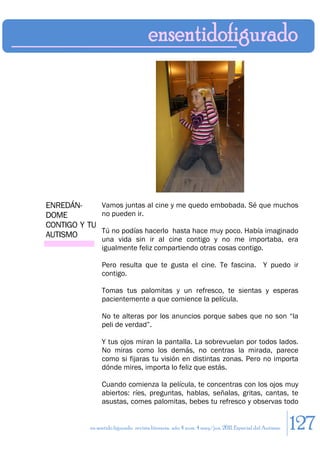 ENREDÁN-     Vamos juntas al cine y me quedo embobada. Sé que muchos
DOME         no pueden ir.
CONTIGO Y TU
             Tú no podías hacerlo hasta hace muy poco. Había imaginado
AUTISMO
                 una vida sin ir al cine contigo y no me importaba, era
                 igualmente feliz compartiendo otras cosas contigo.

                 Pero resulta que te gusta el cine. Te fascina. Y puedo ir
                 contigo.

                 Tomas tus palomitas y un refresco, te sientas y esperas
                 pacientemente a que comience la película.

                 No te alteras por los anuncios porque sabes que no son “la
                 peli de verdad”.

                 Y tus ojos miran la pantalla. La sobrevuelan por todos lados.
                 No miras como los demás, no centras la mirada, parece
                 como si fijaras tu visión en distintas zonas. Pero no importa
                 dónde mires, importa lo feliz que estás.

                 Cuando comienza la película, te concentras con los ojos muy
                 abiertos: ríes, preguntas, hablas, señalas, gritas, cantas, te
                 asustas, comes palomitas, bebes tu refresco y observas todo


            en sentido figurado. revista literaria. año 4 num. 4 may/jun. 2011. Especial del Autismo   127
 