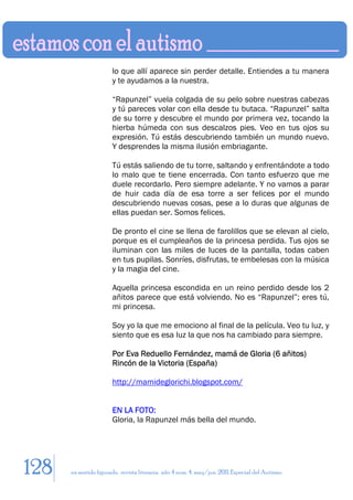 lo que allí aparece sin perder detalle. Entiendes a tu manera
                       y te ayudamos a la nuestra.

                       “Rapunzel” vuela colgada de su pelo sobre nuestras cabezas
                       y tú pareces volar con ella desde tu butaca. “Rapunzel” salta
                       de su torre y descubre el mundo por primera vez, tocando la
                       hierba húmeda con sus descalzos pies. Veo en tus ojos su
                       expresión. Tú estás descubriendo también un mundo nuevo.
                       Y desprendes la misma ilusión embriagante.

                       Tú estás saliendo de tu torre, saltando y enfrentándote a todo
                       lo malo que te tiene encerrada. Con tanto esfuerzo que me
                       duele recordarlo. Pero siempre adelante. Y no vamos a parar
                       de huir cada día de esa torre a ser felices por el mundo
                       descubriendo nuevas cosas, pese a lo duras que algunas de
                       ellas puedan ser. Somos felices.

                       De pronto el cine se llena de farolillos que se elevan al cielo,
                       porque es el cumpleaños de la princesa perdida. Tus ojos se
                       iluminan con las miles de luces de la pantalla, todas caben
                       en tus pupilas. Sonríes, disfrutas, te embelesas con la música
                       y la magia del cine.

                       Aquella princesa escondida en un reino perdido desde los 2
                       añitos parece que está volviendo. No es “Rapunzel”; eres tú,
                       mi princesa.

                       Soy yo la que me emociono al final de la película. Veo tu luz, y
                       siento que es esa luz la que nos ha cambiado para siempre.

                       Por Eva Reduello Fernández, mamá de Gloria (6 añitos)
                       Rincón de la Victoria (España)

                       http://mamideglorichi.blogspot.com/


                       EN LA FOTO:
                       Gloria, la Rapunzel más bella del mundo.




128   en sentido figurado. revista literaria. año 4 num. 4. may/jun. 2011. Especial del Autismo
 