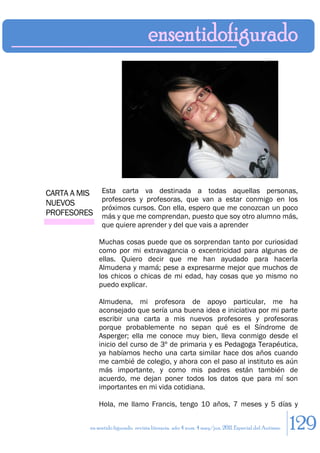 CARTA A MIS    Esta carta va destinada a todas aquellas personas,
               profesores y profesoras, que van a estar conmigo en los
NUEVOS
               próximos cursos. Con ella, espero que me conozcan un poco
PROFESORES     más y que me comprendan, puesto que soy otro alumno más,
               que quiere aprender y del que vais a aprender

              Muchas cosas puede que os sorprendan tanto por curiosidad
              como por mi extravagancia o excentricidad para algunas de
              ellas. Quiero decir que me han ayudado para hacerla
              Almudena y mamá; pese a expresarme mejor que muchos de
              los chicos o chicas de mi edad, hay cosas que yo mismo no
              puedo explicar.

              Almudena, mi profesora de apoyo particular, me ha
              aconsejado que sería una buena idea e iniciativa por mi parte
              escribir una carta a mis nuevos profesores y profesoras
              porque probablemente no sepan qué es el Síndrome de
              Asperger; ella me conoce muy bien, lleva conmigo desde el
              inicio del curso de 3º de primaria y es Pedagoga Terapéutica,
              ya habíamos hecho una carta similar hace dos años cuando
              me cambié de colegio, y ahora con el paso al instituto es aún
              más importante, y como mis padres están también de
              acuerdo, me dejan poner todos los datos que para mí son
              importantes en mi vida cotidiana.

              Hola, me llamo Francis, tengo 10 años, 7 meses y 5 días y


          en sentido figurado. revista literaria. año 4 num. 4 may/jun. 2011. Especial del Autismo   129
 