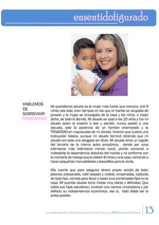 HABLEMOS         Mi queridísima abuela es la mujer más fuerte que conozco, crió 9
DE               niños casi sola, eran tiempos en los que el marido se ocupaba de
SOBREVIVIR       proveer y la mujer se encargaba de la casa y los niños, o mejor
                 dicho, de todo lo demás. Mi abuela se casó a los 20 años y fue mi
                 abuelo quien la enseñó a leer y escribir, nunca asistió a una
                 escuela, solo la paciencia de un hombre enamorado y la
                 TENACIDAD en mayúsculas de mi abuela, hicieron que tuviera una
                 instrucción básica, aunque mi abuelo terminó diciendo que mi
                 abuela era toda una abogada sin título. Mi abuela tenía un orgullo
                 del tamaño de la misma selva amazónica, donde por unos
                 kilómetros más kilómetros menos nació, pronto comenzó a
                 molestarle la dependencia absoluta del marido y no conforme con
                 la montaña de trabajo que le daban 8 niños y una casa, comenzó a
                 hacer pequeñas manualidades y bocadillos para la venta.

                 Ella cuenta que para asegurar dinero propio vendió de todo:
                 jabones artesanales, café tostado y molido, empanadas, costuras
                 de todo tipo, comida para llevar y hasta tuvo comensales fijos en la
                 casa. Mí querida abuela tenía metas muy claras y definidas: Que
                 todos sus hijos estudiaran, tuvieran una carrera universitaria y por
                 defecto su independencia económica, eso sí, todo debía ser lo
                 antes posible.



             en sentido figurado. revista literaria. año 4 num. 4 may/jun. 2011. Especial del Autismo   13
 