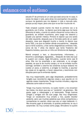 estudio 5º de primaria en un cole que está cerca de mi casa. A
                       veces me dejan ir solo, pero otras me acompañan mis padres,
                       aunque me gustaría que me dejasen ir más a menudo solo,
                       porque ya soy mayor, pero creo que no se fían mucho de mí.

                       Todo empezó cuando mamá me llevó la primera vez a la
                       guardería, con 3 años. Le dijeron que tenía algo que me hacía
                       diferente al resto, y mamá no volvió a llevarme nunca más a la
                       guardería, se enfadó muchísimo, pero luego me observó y
                       aceptó una opinión médica. Primero le dijeron que era sordo
                       del oído izquierdo, después que si formaba parte de un cajón
                       desastre, cosa que disgustó mucho a mamá, le dijeron que
                       tenía TGD, y es que no sabían dónde encuadrarme… después
                       que si tenía autismo, y tras varios diagnósticos erróneos más,
                       cerca de los 7 años me dijeron que tenía Trastorno del
                       Espectro Autista y que era un niño con Síndrome de Asperger.

                       Mamá empezó a leer, a documentarse, informarse… y
                       llevarme a psicólogos, logopedas,… Después de todo eso que
                       lo superé con creces, llegó Almudena, cuando tenía casi 8
                       años. Ella me ha enseñado a ser ordenado, a no arrugar
                       papeles, es que le da mucho coraje y si no se enfada mucho
                       conmigo, también a atarme los cordones aunque todavía me
                       cuesta un poco, a vestirme, a arreglar la mochila, a apuntar
                       las cosas en la agenda, a hacer esquemas y resúmenes con
                       dibujitos para que lo entienda rápido.

                        Soy muy responsable, pero algo despistado, probablemente
                        tengáis que recordarme algunas cosas y que apunte en mi
                        agenda cosas importantes. Tengo muchas virtudes y algunos
                        defectos como todo el mundo.

                        Tengo muy buena memoria, no suelo mentir y me encantan
                        las mates, me dicen que soy un “cerebrito”, es gracioso… Me
                        gusta jugar a videojuegos y al baloncesto. Tengo buenos
                        amigos y amigas con los que juego. Soy muy vergonzoso.
                        Tengo un vocabulario muy amplio y rico, puede resultar
                        pedante, pero uso muchas palabras que otros compañeros y
                        compañeras no usarían, dicen que soy un viejo hablando =).
                        Me encanta jugar al ahorcado, si quieres probamos, te voy a
                        sorprender. Es muy curioso como juego, Almudena no quiere

130   en sentido figurado. revista literaria. año 4 num. 4. may/jun. 2011. Especial del Autismo
 