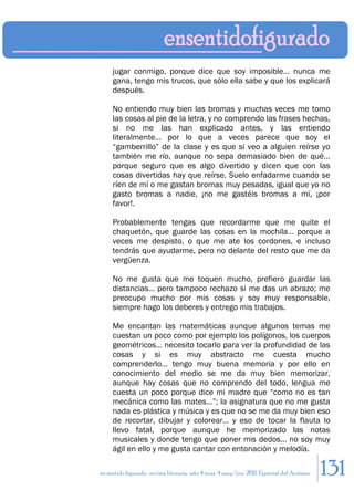 jugar conmigo, porque dice que soy imposible… nunca me
     gana, tengo mis trucos, que sólo ella sabe y que los explicará
     después.

     No entiendo muy bien las bromas y muchas veces me tomo
     las cosas al pie de la letra, y no comprendo las frases hechas,
     si no me las han explicado antes, y las entiendo
     literalmente… por lo que a veces parece que soy el
     “gamberrillo” de la clase y es que si veo a alguien reírse yo
     también me río, aunque no sepa demasiado bien de qué…
     porque seguro que es algo divertido y dicen que con las
     cosas divertidas hay que reírse. Suelo enfadarme cuando se
     ríen de mí o me gastan bromas muy pesadas, igual que yo no
     gasto bromas a nadie, ¡no me gastéis bromas a mí, ¡por
     favor!.

     Probablemente tengas que recordarme que me quite el
     chaquetón, que guarde las cosas en la mochila… porque a
     veces me despisto, o que me ate los cordones, e incluso
     tendrás que ayudarme, pero no delante del resto que me da
     vergüenza.

     No me gusta que me toquen mucho, prefiero guardar las
     distancias… pero tampoco rechazo si me das un abrazo; me
     preocupo mucho por mis cosas y soy muy responsable,
     siempre hago los deberes y entrego mis trabajos.

     Me encantan las matemáticas aunque algunos temas me
     cuestan un poco como por ejemplo los polígonos, los cuerpos
     geométricos… necesito tocarlo para ver la profundidad de las
     cosas y si es muy abstracto me cuesta mucho
     comprenderlo… tengo muy buena memoria y por ello en
     conocimiento del medio se me da muy bien memorizar,
     aunque hay cosas que no comprendo del todo, lengua me
     cuesta un poco porque dice mi madre que “como no es tan
     mecánica como las mates…”; la asignatura que no me gusta
     nada es plástica y música y es que no se me da muy bien eso
     de recortar, dibujar y colorear… y eso de tocar la flauta lo
     llevo fatal, porque aunque he memorizado las notas
     musicales y donde tengo que poner mis dedos… no soy muy
     ágil en ello y me gusta cantar con entonación y melodía.

en sentido figurado. revista literaria. año 4 num. 4 may/jun. 2011. Especial del Autismo   131
 