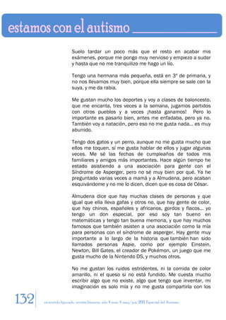 Suelo tardar un poco más que el resto en acabar mis
                        exámenes, porque me pongo muy nervioso y empiezo a sudar
                        y hasta que no me tranquilizo me hago un lío.

                        Tengo una hermana más pequeña, está en 3º de primaria, y
                        no nos llevamos muy bien, porque ella siempre se sale con la
                        suya, y me da rabia.

                        Me gustan mucho los deportes y voy a clases de baloncesto,
                        que me encanta, tres veces a la semana, jugamos partidos
                        con otros pueblos y a veces ¡hasta ganamos! Pero lo
                        importante es pasarlo bien, antes me enfadaba, pero ya no.
                        También voy a natación, pero eso no me gusta nada… es muy
                        aburrido.

                        Tengo dos gatos y un perro, aunque no me gusta mucho que
                        ellos me toquen, sí me gusta hablar de ellos y jugar algunas
                        veces. Me sé las fechas de cumpleaños de todos mis
                        familiares y amigos más importantes. Hace algún tiempo he
                        estado asistiendo a una asociación para gente con el
                        Síndrome de Asperger, pero no sé muy bien por qué. Ya he
                        preguntado varias veces a mamá y a Almudena, pero acaban
                        esquivándome y no me lo dicen, dicen que es cosa de César.

                        Almudena dice que hay muchas clases de personas y que
                        igual que ella lleva gafas y otros no, que hay gente de color,
                        que hay chinos, españoles y africanos, gordos y flacos… yo
                        tengo un don especial, por eso soy tan bueno en
                        matemáticas y tengo tan buena memoria, y que hay muchos
                        famosos que también asisten a una asociación como la mía
                        para personas con el síndrome de asperger. Hay gente muy
                        importante a lo largo de la historia que también han sido
                        llamados personas Aspie, como por ejemplo Einstein,
                        Newton, Bill Gates, el creador de Pokémon, un juego que me
                        gusta mucho de la Nintendo DS, y muchos otros.

                        No me gustan los ruidos estridentes, ni la comida de color
                        amarillo, ni el queso si no está fundido. Me cuesta mucho
                        escribir algo que no existe, algo que tengo que inventar, mi
                        imaginación es solo mía y no me gusta compartirla con los

132   en sentido figurado. revista literaria. año 4 num. 4. may/jun. 2011. Especial del Autismo
 