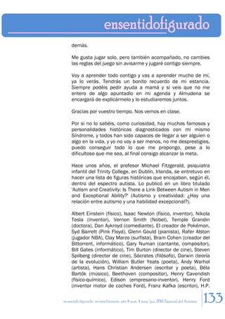 demás.

     Me gusta jugar solo, pero también acompañado, no cambies
     las reglas del juego sin avisarme y jugaré contigo siempre.

     Voy a aprender todo contigo y vas a aprender mucho de mí,
     ya lo verás. Tendrás un bonito recuerdo de mi estancia.
     Siempre podéis pedir ayuda a mamá y si veis que no me
     entero de algo apuntadlo en mi agenda y Almudena se
     encargará de explicármelo y lo estudiaremos juntos.

     Gracias por vuestro tiempo. Nos vemos en clase.

     Por si no lo sabéis, como curiosidad, hay muchos famosos y
     personalidades históricas diagnosticados con mi mismo
     Síndrome, y todos han sido capaces de llegar a ser alguien o
     algo en la vida, y yo no voy a ser menos, no me desprestigies,
     puedo conseguir todo lo que me propongo, pese a lo
     dificultoso que me sea, al final consigo alcanzar la meta.

     Hace unos años, el profesor Michael Fitzgerald, psiquiatra
     infantil del Trinity College, en Dublín, Irlanda, se entretuvo en
     hacer una lista de figuras históricas que encajaban, según él,
     dentro del espectro autista. Lo publicó en un libro titulado
     'Autism and Creativity: Is There a Link Between Autism in Men
     and Exceptional Ability?' (Autismo y creatividad: ¿Hay una
     relación entre autismo y una habilidad excepcional?).

     Albert Einstein (físico), Isaac Newton (físico, inventor), Nikola
     Tesla (inventor), Vernon Smith (Nobel), Temple Grandin
     (doctora), Dan Aykroyd (comediante), El creador de Pokémon,
     Syd Barrett (Pink Floyd), Glenn Gould (pianista), Rafer Alston
     (jugador NBA), Clay Marzo (surfista), Bram Cohen (creador del
     Bittorrent, informático), Gary Numan (cantante, compositor),
     Bill Gates (informático), Tim Burton (director de cine), Steven
     Spilberg (director de cine), Sócrates (filósofo), Darwin (teoría
     de la evolución), William Butler Yeats (poeta), Andy Warhol
     (artista), Hans Christian Andersen (escritor y poeta), Béla
     Bartók (músico), Beethoven (compositor), Henry Cavendish
     (físico-químico), Edison (empresario-inventor), Henry Ford
     (inventor motor de coches Ford), Franz Kafka (escritor), H.P.

en sentido figurado. revista literaria. año 4 num. 4 may/jun. 2011. Especial del Autismo   133
 
