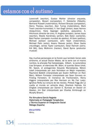 Lovercraft (escritor), Gustav Mahler (director orquesta,
                        compositor), Mozart (compositor), F. Nietzsche (filósofo),
                        Bertrand Russell (matemático), Richard Strauss (compositor),
                        Henry Thoreau (escritor), Alan Turing (matemático), Mark
                        Twain (escritor-humorista), V. Van Gogh (pintor), Isaac Asimov
                        (bioquímico), Hans Asperger (pediatra, psiquiatra), A.
                        Hitchcock (director de cine), H. Hughes (aviador), James Joyce
                        (escritor), Wasile Kandinsky (pintor), Bob Dylan (cantante),
                        Bob Fischer (campeón mundial de ajedrez), Al Gore (político),
                        Michael Jackson (cantautor), John Nash (matemático),
                        Michael Palin (actor), Keanu Reeves (actor), Oliver Sacks
                        (neurólogo), James Taylor (cantautor), Daryl Hannah (actriz,
                        Kill Bill), Gary McKinnin (hacker), David Byrne (productor
                        musical)


                        Hay muchos personajes en la ficción que también tienen este
                        síndrome, el actual Doctor Mateo, de la serie con el mismo
                        nombre, la añorada Pipi Calzaslargas, Dilbert, la carismática
                        Lisa Simpson, el silencioso Mr. Bean, el querido Steve Urkel,
                        Mr. Spock, el protagonista Eduardo Manostijeras, Melvin
                        Udall (interpretado por Jack Nicholson en Mejor imposible),
                        Raymond Babbitt (interpretado por Dustin Hoffman en Rain
                        Man), William Forrester (interpretado por Sean Connery en
                        Finding Forrester), El monstruo de Frankenstein, Henry
                        Higgins (interpretado por Rex Harrison en My Fair Lady),
                        Ignatius Reilly (La conjura de los necios), Phileas Fogg (de La
                        vuelta al mundo en ochenta días), Sherlock Holmes, Ed
                        Chigliak (interpretado por Darren E. Burrows en Doctor en
                        Alaska), Jim Dial (interpretado por Charles Kimbrough en
                        Murphy Brown).

                        Por Almudena García Negrete
                        Diplomada en Pedagogía Terapéutica
                        y Técnico Superior en Integración Social
                        Málaga (España)

                        EN LA FOTO:
                        Almu.




134   en sentido figurado. revista literaria. año 4 num. 4. may/jun. 2011. Especial del Autismo
 