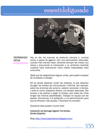 DERRIBANDO    Hoy en día, los avances se producen siempre y, muchas
MITOS         veces, a pasos de gigante. Con una estimulación adecuada,
              cuando más intensa mejor, teniendo siempre las metas muy
              claras y procurando la interacción y un ambiente divertido
              nuestros hijos evolucionan hacia metas impensables hace
              unos años.

              Ojalá que los diagnósticos lleguen antes, para poder empezar
              de inmediato a trabajar.

              Ahí es donde deberían incidir los médicos, lo que deberían
              divulgar los medios de comunicación: informar, por ejemplo,
              sobre los síntomas del autismo, saberlo reconocer a tiempo,
              y ante la menor sospecha ofrecer una terapia adecuada. Dar
              acceso a los padres a elegir la terapia, que todos los niños
              tengan las mismas posibilidades. Trabajar en equipo con los
              padres. Concienciar a la población y a la administración para
              que se ofrezcan más ayudas. Y favorecer la inclusión.

              ¡Nuestros hijos pueden mucho más!

              Ilustración de Santiago Ogazón Fernández.
              Sevilla (España)

              Blog: http://traumasartisticos.blogspot.com/


         en sentido figurado. revista literaria. año 4 num. 4 may/jun. 2011. Especial del Autismo   135
 