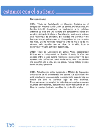 Breve currículum

                        2004: Título de Bachillerato en Ciencias Sociales en el
                        colegio San Antonio María Claret de Sevilla. Durante años, mi
                        familia intentó disuadirme de dedicarme a la práctica
                        artística, ya que era una carrera sin perspectivas claras de
                        empleo. Antes de finalizar el Bachillerato, realizo una visita a
                        una residencia de ancianos. Su realidad me abruma y me
                        hace pensar por primera vez en otros problemas que no sean
                        los míos. El arte necesita reflejar la vida, la mía y la de los
                        demás, todo aquello que se aleje de la vida, todo lo
                        superficial y frívolo, debe ser desechado.

                        2010: Título de Licenciado en Bellas Artes, especialidad
                        Pintura en la Universidad de Sevilla. Durante 5 años me
                        debato entre lo que quiero realmente representar y lo que
                        quieren mis profesores. Afortunadamente, mis compañeros
                        me enseñan día a día, sin su apoyo, nunca habría crecido
                        como artista y persona.


                        2011: Actualmente, estoy cursando el Máster de Educación
                        Secundaria de la Universidad de Sevilla. La educación me
                        está resultando una compleja y apasionante experiencia, no
                        existe día que no aprende algo de mis alumnos.
                        Eventualmente, compagino los estudios con colaboraciones a
                        diversas asociaciones, actualmente estoy trabajando en un
                        libro de cuentos ilustrado y un libro de contenido adulto.




136   en sentido figurado. revista literaria. año 4 num. 4. may/jun. 2011. Especial del Autismo
 