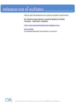 todo lo que las personas con autismo pueden enseñarnos".

                        Por Cristina López García, mamá de Natalia (3 añitos)
                        Terrassa – Barcelona ( España)

                        http://laprincesadelasalasrosas.blogspot.com/

                        EN LA FOTO:
                        Los deseos siempre encuentran un camino.




138   en sentido figurado. revista literaria. año 4 num. 4. may/jun. 2011. Especial del Autismo
 