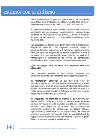 cuyos aprendizajes tengan una aplicación en la vida diaria,
                        actividades que produzcan resultados válidos para el niño y
                        valorados socialmente; es decir, con carácter funcional.

                        No debemos olvidar el reforzamiento de todas las conductas
                        apropiadas de los niños-as (vocalizaciones, miradas, juego
                        espontáneo, interacción con los demás,...) en la vida diaria y
                        de igual manera extinguir o corregir todas aquellas que sean
                        inapropiadas.

                        Las actividades o tareas que darán comienzo al tratamiento
                        terapéutico tendrán como objetivo principal captar la
                        atención del niño, estructurar y organizar el trabajo en clase
                        para que se vaya adaptando de forma progresiva a todo el
                        contexto. Una vez conseguido este objetivo se podrán ir
                        introduciendo y aumentando los niveles de complejidad
                        adaptándose a las necesidades individuales de cada niño.

                        ¿Qué estrategias debe de llevar una respuesta educativa
                        adecuada?

                        Las principales pautas de intervención educativa con
                        alumnos y alumnas con trastornos del espectro autista son:

                        -La “Protección” sensorial, ya que hay que tomar en
                        consideración de las posibles hipersensibilidades sensoriales
                        que padezca el alumno o alumna con trastornos del espectro
                        autista (especialmente en los sentidos del oído, el tacto y la
                        vista) puede resultar fundamental para facilitar una relación
                        adecuada entre él o ella y su entorno.

                        -La necesidad de organizar el entorno o los entornos que
                        rodean al niño o niña, ya que ante la carencia, en el alumno o
                        alumna con trastornos del espectro autista, de “parámetros
                        sociales” para organizar su mundo, es imprescindible
                        organizarlo mediante la introducción de claves sociales
                        significativas y accesibles a sus capacidades. Se trata de
                        organizar un mundo con un alto grado de predictibilidad. La
                        organización del entorno debe ser patente tanto en el plano
                        físico, como en el temporal y en el social.


140   en sentido figurado. revista literaria. año 4 num. 4. may/jun. 2011. Especial del Autismo
 