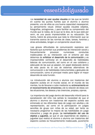 -La necesidad de usar ayudas visuales en las que se tendrá
     en cuenta los puntos fuertes que el alumno o alumna
     presente, uno de ellos es una buena capacidad visoespacial;
     su pensamiento visual. Utilizar ayudas visuales (objetos,
     fotografías, pictogramas...) para facilitar su comprensión del
     mundo que le rodea, de lo que se le dice, de lo que está por
     venir, es una pauta imprescindible en su educación. De
     hecho, habrá de procurarse que toda la información que se
     transmita acerca de las normas de clase, tareas, horarios y
     otras actividades, tengan un componente visual claro.

     -Las graves dificultades de comunicación expresiva son
     factores que aumentan sus problemas de interacción social y
     frecuentemente       provocan     numerosas      conductas
     inadecuadas en su interacción con el entorno por eso
     debemos de enfatizar el desarrollo de la comunicación y es
     imprescindible centrarse en el desarrollo de habilidades
     básicas de comunicación, así como en el uso cotidiano y
     adecuado de las que ya poseen. Un papel destacado dentro
     de esta pauta es el uso de sistemas alternativos de
     comunicación o de habilidades instrumentales y gestuales de
     comunicación, como el principal medio para lograr el mayor
     desarrollo de esta función.

     -La introducción del alumno o alumna con trastornos del
     espectro autista en el mundo social, en el mundo de las
     mentes, ha de llevarse a cabo mediante su entrenamiento en
     el reconocimiento de emociones y de la relación de éstas con
     las situaciones, los deseos y las creencias, propias y ajenas.

     -La importancia del juego dentro del desarrollo infantil para la
     socialización del niño nos señala la necesidad de que el
     alumno o alumna con trastornos del espectro autista sea
     entrenado en los diferentes tipos de juego con adultos y de
     representación, así como en la participación en juegos
     sencillos de grupo con niños de su edad, por tanto es
     necesario programar la mejora de las habilidades en juego
     interactivo y juego de grupo. La normalización del uso de
     objetos y juguetes, ya que el uso espontáneo de objetos y
     juguetes que realiza el alumno o alumna con trastornos del
     espectro autista es frecuentemente inadecuado, puramente

en sentido figurado. revista literaria. año 4 num. 4 may/jun. 2011. Especial del Autismo   141
 