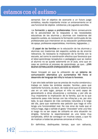 sensorial. Con el objetivo de acercarle a un futuro juego
                        simbólico, resulta importante iniciar un entrenamiento en el
                        uso funcional de objetos cotidianos y de juguetes sencillos.

                        -La formación y apoyo a profesionales: Como consecuencia
                        de la peculiaridad de la respuesta a las necesidades
                        educativas de los alumnos y alumnas con trastornos del
                        espectro autista, es necesaria la formación continuada de los
                        profesionales que intervienen en su educación (profesionales
                        de apoyo, profesores especialistas, monitores, logopedas...)

                        - El papel de las familias en la educación de los alumnos y
                        alumnas con trastornos del espectro autista es de enorme
                        relevancia. Es necesaria la implicación de la familia con la
                        escuela, así como la coordinación efectiva que favorezca que
                        el labor-aprendizaje terapéutico o pedagógico que se realice
                        al alumno no se quede solamente en el aula, sino que en
                        casa se continúe el proceso de aprendizaje, ya que… ¡UNA
                        BUENA ESTIMULACIÓN ENRIQUECERÁ SU MENTE!

                        Hacer hincapié en que la utilización de un sistema de
                        comunicación alternativa y/o aumentativa NO frena el
                        desarrollo del lenguaje del niño/a incluso lo favorece.

                        Y por otro lado señalar que se precisa de mucha constancia y
                        trabajo en todos los ámbitos escolar, familiar,…para que
                        realmente funcione, es decir, de nada sirve que el sistema se
                        use en un solo lugar, porque el niño no será capaz de
                        generalizarlo a otras situaciones y contextos, y por ello es
                        muy importante la implicación de la familia, que es la que
                        realmente pasa más tiempo con los niños/as y es, por otro
                        lado, la que dispone de más contextos naturales a lo largo
                        del día, para que realmente esa petición que haga el niño
                        tenga una funcionalidad real. No nos sirve de nada que el
                        niño/a haga, diga o señale el gesto "chocolate" ante una foto
                        si luego no va ser capaz de utilizarlo en otra situación no
                        dirigida, fomentar la espontaneidad es una tarea muy
                        complicada, difícil de conseguir en muchos casos, y que ha
                        de implicar a todas las personas cercanas al niño/a.

                        En definitiva, dedínqueles tiempo, que con esfuerzo,

142   en sentido figurado. revista literaria. año 4 num. 4. may/jun. 2011. Especial del Autismo
 