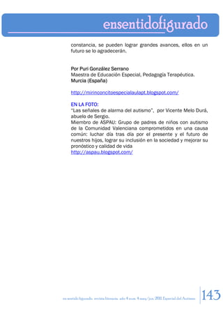 constancia, se pueden lograr grandes avances, ellos en un
     futuro se lo agradecerán.


     Por Puri González Serrano
     Maestra de Educación Especial, Pedagogía Terapéutica.
     Murcia (España)

     http://mirinconcitoespecialaulapt.blogspot.com/

     EN LA FOTO:
     “Las señales de alarma del autismo”, por Vicente Melo Durá,
     abuelo de Sergio.
     Miembro de ASPAU: Grupo de padres de niños con autismo
     de la Comunidad Valenciana comprometidos en una causa
     común: luchar día tras día por el presente y el futuro de
     nuestros hijos, lograr su inclusión en la sociedad y mejorar su
     pronóstico y calidad de vida
     http://aspau.blogspot.com/




en sentido figurado. revista literaria. año 4 num. 4 may/jun. 2011. Especial del Autismo   143
 