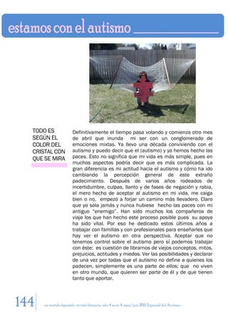 TODO ES               Definitivamente el tiempo pasa volando y comienza otro mes
  SEGÚN EL              de abril que inunda mi ser con un conglomerado de
  COLOR DEL             emociones mixtas. Ya llevo una década conviviendo con el
  CRISTAL CON           autismo y puedo decir que el (autismo) y yo hemos hecho las
  QUE SE MIRA           paces. Esto no significa que mi vida es más simple, pues en
                        muchos aspectos podría decir que es más complicada. La
                        gran diferencia es mi actitud hacia el autismo y cómo ha ido
                        cambiando la percepción general de este extraño
                        padecimiento. Después de varios años rodeados de
                        incertidumbre, culpas, llanto y de fases de negación y rabia,
                        el mero hecho de aceptar al autismo en mi vida, me caiga
                        bien o no, empezó a forjar un camino más llevadero. Claro
                        que yo sola jamás y nunca hubiese hecho las paces con mi
                        antiguo “enemigo”. Han sido muchos los compañeros de
                        viaje los que han hecho este proceso posible pues su apoyo
                        ha sido vital. Por eso he dedicado estos últimos años a
                        trabajar con familias y con profesionales para enseñarles que
                        hay ver el autismo en otra perspectiva. Aceptar que no
                        tenemos control sobre el autismo pero sí podemos trabajar
                        con éste: es cuestión de librarnos de viejos conceptos, mitos,
                        prejuicios, actitudes y miedos. Ver las posibilidades y declarar
                        de una vez por todas que el autismo no define a quienes los
                        padecen, simplemente es una parte de ellos; que no viven
                        en otro mundo, que quieren ser parte de él y de que tienen
                        tanto que aportar.



144   en sentido figurado. revista literaria. año 4 num. 4. may/jun. 2011. Especial del Autismo
 
