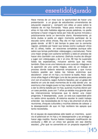 Hace menos de un mes tuve la oportunidad de hacer una
     presentación a un grupo de estudiantes universitarios de
     educación especial y compartí con ellos un poco sobre la
     historia de mi hijo Fernando: “Hace poco menos de cinco
     años mi hijo sólo hablaba algunas pocas palabras, no podía
     sentarse a hacer ninguna tarea por más de quince minutos y
     prácticamente tenía un berrinche diario. Honestamente, yo
     tenía dudas si podía en algún momento participar de la
     escuela como otros chicos. Hoy día mí hijo cursa el quinto
     grado donde el 80 % del tiempo lo pasa con la corriente
     regular, protesta por hacer sus tareas (como cualquier chico
     de 11 años), habla en oraciones completas (aunque sólo
     sobre sus temas preferidos: videojuegos y caricaturas). Tiene
     una mejor amigo (con autismo también) y está en proceso de
     hacer otro (también con autismo) .Disfruta mucho de dibujar
     y jugar con videojuegos y de ir al cine. Mi hijo ha superado
     todas las expectativas, inclusive admito que las mías
     también. Ésta no es una historia de una curación milagrosa ni
     la aparición de una varita mágica, esto es un trabajo en
     proceso donde todavía estamos empezando y que nunca
     hubiera posible por todos los héroes anónimos que
     decidieron creer en mi hijo y no tiraron la toalla. Hace casi
     cinco años llegué a Michigan (uno de los peores estados para
     vivir con el autismo, según Autismo Speaks), por un golpe del
     destino en uno de esos momentos de la vida donde uno se
     aventura a los riesgos pues no hay nada que perder. Decidida
     a dar la última batalla por mi hijo, quienes muchos dieron por
     un caso perdido, pues con 7 años ya estaba muy grande para
     las intervenciones tempranas que le darían una mejor
     prognosis. Y desesperada, pues yo veía sus capacidad pero
     no sabía cómo ayudarlo. Al sistema escolar le costó trabajo
     entender las necesidades de mi hijo y les ahorraré el año de
     reuniones, choques culturales y muchos dolores de cabeza y
     la desesperación de que mi hijo recibiera los apoyos que
     tanto necesitaba.

     En el equipo de especialistas sólo bastó un miembro, quien
     vio el potencial en mi hijo y mi desesperación y se arriesgo a
     hacer algo insólito. Nunca habían trabajado modificación de
     conducta y ABA en un chico tan grande (en ese distrito
     escolar). ¿Por qué no convertirlo en un proyecto especial? Y

en sentido figurado. revista literaria. año 4 num. 4 may/jun. 2011. Especial del Autismo   145
 