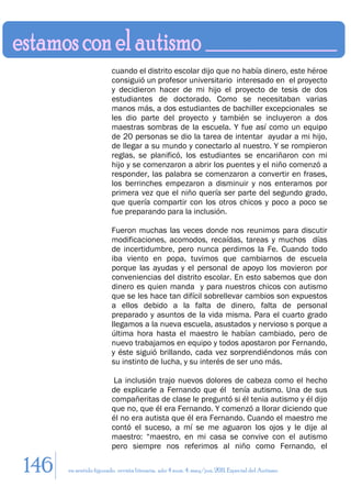 cuando el distrito escolar dijo que no había dinero, este héroe
                        consiguió un profesor universitario interesado en el proyecto
                        y decidieron hacer de mi hijo el proyecto de tesis de dos
                        estudiantes de doctorado. Como se necesitaban varias
                        manos más, a dos estudiantes de bachiller excepcionales se
                        les dio parte del proyecto y también se incluyeron a dos
                        maestras sombras de la escuela. Y fue así como un equipo
                        de 20 personas se dio la tarea de intentar ayudar a mi hijo,
                        de llegar a su mundo y conectarlo al nuestro. Y se rompieron
                        reglas, se planificó, los estudiantes se encariñaron con mi
                        hijo y se comenzaron a abrir los puentes y el niño comenzó a
                        responder, las palabra se comenzaron a convertir en frases,
                        los berrinches empezaron a disminuir y nos enteramos por
                        primera vez que el niño quería ser parte del segundo grado,
                        que quería compartir con los otros chicos y poco a poco se
                        fue preparando para la inclusión.

                        Fueron muchas las veces donde nos reunimos para discutir
                        modificaciones, acomodos, recaídas, tareas y muchos días
                        de incertidumbre, pero nunca perdimos la Fe. Cuando todo
                        iba viento en popa, tuvimos que cambiarnos de escuela
                        porque las ayudas y el personal de apoyo los movieron por
                        conveniencias del distrito escolar. En esto sabemos que don
                        dinero es quien manda y para nuestros chicos con autismo
                        que se les hace tan difícil sobrellevar cambios son expuestos
                        a ellos debido a la falta de dinero, falta de personal
                        preparado y asuntos de la vida misma. Para el cuarto grado
                        llegamos a la nueva escuela, asustados y nervioso s porque a
                        última hora hasta el maestro le habían cambiado, pero de
                        nuevo trabajamos en equipo y todos apostaron por Fernando,
                        y éste siguió brillando, cada vez sorprendiéndonos más con
                        su instinto de lucha, y su interés de ser uno más.

                         La inclusión trajo nuevos dolores de cabeza como el hecho
                        de explicarle a Fernando que él tenía autismo. Una de sus
                        compañeritas de clase le preguntó si él tenia autismo y él dijo
                        que no, que él era Fernando. Y comenzó a llorar diciendo que
                        él no era autista que él era Fernando. Cuando el maestro me
                        contó el suceso, a mí se me aguaron los ojos y le dije al
                        maestro: “maestro, en mi casa se convive con el autismo
                        pero siempre nos referimos al niño como Fernando, el

146   en sentido figurado. revista literaria. año 4 num. 4. may/jun. 2011. Especial del Autismo
 