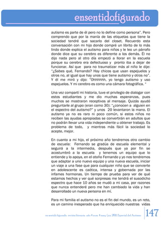 autismo es parte de él pero no lo define como persona”. Pero
     comprendo que por la manía de las etiquetas que tiene la
     sociedad tendré que sacarlo del closet. Recuerdo esta
     conversación con mi hijo donde compré un librito de lo más
     lindo donde explica el autismo para niños y le leo un párrafo
     donde dice que su cerebro es diferente a los demás. Él no
     dijo nada pero al otro día empezó a llorar en la escuela
     porque su cerebro era defectuoso y pronto iba a dejar de
     funcionar. Así que para no traumatizar más al niño le dije:
     “¿Sabes qué, Fernando? Hay chicos que usan espejuelos y
     otros no, al igual que hay unos que tiene autismo y otros no”.
     Y él me miró y dijo: ”Ohhhhhh, yo tengo autismo y uso
     espejuelos. Y mi cerebro es como una cámara fotográfica. “

     Una vez compartí mi historia, tuve el privilegio de dialogar con
     estos estudiantes y me dio muchas esperanzas, pues
     muchos se mostraron receptivos al mensaje. Quizás ayudó
     preguntarle al grupo (eran como 30): “¿conocen a alguien en
     el espectro del autismo?” y unos 20 levantaron la mano. El
     autismo ya no es raro ni poco común, si estos niños no
     reciben las ayudas apropiadas se convertirán en adultos que
     no podrán llevar una vida independiente u obtener trabajo. Es
     problema de todo, y mientras más fácil la sociedad lo
     acepte, mejor.

     En cuanto a mi hijo, el próximo año tendremos otro cambio
     de escuela: Fernando se gradúa de escuela elemental y
     seguirá a la intermedia, después que ya por fin se
     acostumbró a la escuela y tenemos un equipo que lo
     entiende y lo apoya, en el otoño Fernando y yo nos tendremos
     que adaptar a uno nuevo equipo y una nueva escuela, iniciar
     un viaje a una fase que para cualquier niño que se convierte
     en adolescente es caótica, intensa y gobernada por las
     infames hormonas. Un tiempo de prueba para ver de qué
     estamos hechos y ver qué sorpresas me tendrá el susodicho
     espectro que hace 10 años se mudó a mi casa, por razones
     que nunca entenderé pero me han cambiado la vida y han
     desarrollado un nueva persona en mí.

     Para mi familia el autismo no es el fin del mundo, es un reto,
     es un camino inesperado que ha enriquecido nuestras vidas

en sentido figurado. revista literaria. año 4 num. 4 may/jun. 2011. Especial del Autismo   147
 