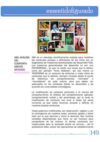 ABA: ANÁLISIS   ABA es un abordaje científicamente avalado para modificar
DEL             las conductas excesos y deficitarias de los niños con un
COMPORTA-       diagnóstico de Trastornos Generalizados del Desarrollo=TGD.
                Los trastornos generalizados del desarrollo no son una
MIENTO          ENFERMEDAD... ya que no existe una causa que lo defina,
APLICADO        como por ejemplo “Tener diabetes”, por eso mismo un
                TRASTORNO es un conjunto de síntomas o mejor dicho de
                conductas que lo definen, siempre mirando desde el punto
                de referencia los comportamientos “normales” o
                “neurotípicos” de cada cultura, pero que deben ser
                adecuados en los contextos donde se desarrollan y de
                acuerdo con unas edades cronológicas.

                La modificación de conducta pertenece a la ciencia del
                comportamiento, al análisis del comportamiento aplicado,
                comportamiento verbal y del aprendizaje, por lo tanto la
                modificación de conducta nos sirve a todos los seres
                humanos ya que todos tenemos excesos y déficits en
                nuestras propias conductas.

                Todos podemos modificarlas, con observación, registro y con
                la contingencia de nuestros actos, acciones, gestos y sobre
                todo con lo que decimos y cómo lo decimos. Son muchas
                variables dependientes que tiene un ser humano para
                comportarse de tal manera. Si dichas conductas son
                inadecuadas para la sociedad donde se convive.... allí el
                profesional debe utilizar las operaciones de establecimiento

           en sentido figurado. revista literaria. año 4 num. 4 may/jun. 2011. Especial del Autismo   149
 