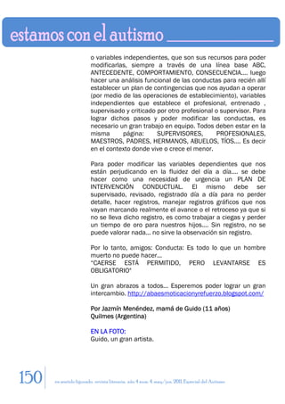 o variables independientes, que son sus recursos para poder
                        modificarlas, siempre a través de una línea base ABC,
                        ANTECEDENTE, COMPORTAMIENTO, CONSECUENCIA.... luego
                        hacer una análisis funcional de las conductas para recién allí
                        establecer un plan de contingencias que nos ayudan a operar
                        (por medio de las operaciones de establecimiento), variables
                        independientes que establece el profesional, entrenado ,
                        supervisado y criticado por otro profesional o supervisor. Para
                        lograr dichos pasos y poder modificar las conductas, es
                        necesario un gran trabajo en equipo. Todos deben estar en la
                        misma       página:     SUPERVISORES,        PROFESIONALES,
                        MAESTROS, PADRES, HERMANOS, ABUELOS, TÍOS.... Es decir
                        en el contexto donde vive o crece el menor.

                        Para poder modificar las variables dependientes que nos
                        están perjudicando en la fluidez del día a día.... se debe
                        hacer como una necesidad de urgencia un PLAN DE
                        INTERVENCIÓN CONDUCTUAL. El mismo debe ser
                        supervisado, revisado, registrado día a día para no perder
                        detalle, hacer registros, manejar registros gráficos que nos
                        vayan marcando realmente el avance o el retroceso ya que si
                        no se lleva dicho registro, es como trabajar a ciegas y perder
                        un tiempo de oro para nuestros hijos.... Sin registro, no se
                        puede valorar nada... no sirve la observación sin registro.

                        Por lo tanto, amigos: Conducta: Es todo lo que un hombre
                        muerto no puede hacer...
                        “CAERSE ESTÁ PERMITIDO, PERO LEVANTARSE ES
                        OBLIGATORIO"

                        Un gran abrazos a todos... Esperemos poder lograr un gran
                        intercambio. http://abaesmoticacionyrefuerzo.blogspot.com/

                        Por Jazmín Menéndez, mamá de Guido (11 años)
                        Quilmes (Argentina)

                        EN LA FOTO:
                        Guido, un gran artista.




150   en sentido figurado. revista literaria. año 4 num. 4. may/jun. 2011. Especial del Autismo
 