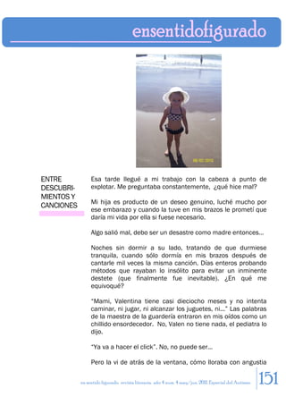 ENTRE            Esa tarde llegué a mi trabajo con la cabeza a punto de
DESCUBRI-        explotar. Me preguntaba constantemente, ¿qué hice mal?
MIENTOS Y
                 Mi hija es producto de un deseo genuino, luché mucho por
CANCIONES
                 ese embarazo y cuando la tuve en mis brazos le prometí que
                 daría mi vida por ella si fuese necesario.

                 Algo salió mal, debo ser un desastre como madre entonces…

                 Noches sin dormir a su lado, tratando de que durmiese
                 tranquila, cuando sólo dormía en mis brazos después de
                 cantarle mil veces la misma canción. Días enteros probando
                 métodos que rayaban lo insólito para evitar un inminente
                 destete (que finalmente fue inevitable). ¿En qué me
                 equivoqué?

                 “Mami, Valentina tiene casi dieciocho meses y no intenta
                 caminar, ni jugar, ni alcanzar los juguetes, ni...” Las palabras
                 de la maestra de la guardería entraron en mis oídos como un
                 chillido ensordecedor. No, Valen no tiene nada, el pediatra lo
                 dijo.

                 “Ya va a hacer el click”. No, no puede ser…

                 Pero la vi de atrás de la ventana, cómo lloraba con angustia

            en sentido figurado. revista literaria. año 4 num. 4 may/jun. 2011. Especial del Autismo   151
 