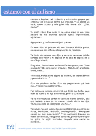 cuando la bajaban del cochecito y le impedían golpear por
                        enésima vez el bloque contra sus manitos. Y se acercó un
                        bebé, quiso tocarla y ella gritó más fuerte aún. “¿Ves,
                        mamá?”

                        Vi, sentí y lloré. Esa tarde no sé cómo seguí en pie, cada
                        palabra de mis alumnos sonaba lejana, imperceptible,
                        agotadora…

                        Algo pasaba, y tenía que averiguar qué era.

                        En esos días mi princesa dio sus primeros tímidos pasos,
                        creo que sólo con el fin de alejarse más de nosotros.

                        Ya basta de esperar -me dije-, y en unas semanas estaba
                        sentada con Valen y mi esposo en la sala de espera de la
                        neuróloga infantil.

                        Preguntas, derivaciones, estimulación temprana y un “tiene
                        rasgos de TGD, pero es muy chiquita”. TGD. Sí, sin anestesia,
                        fuerte, difícil…

                        Y en casa, frente a una página de Internet, leí “Déficit severo
                        y generalizado en…”.

                        Otra vez palabras vacías. Otra vez preguntarme qué hice
                        mal… Y llorar incansablemente…

                        Fue entonces cuando comprendí que tenía que luchar para
                        traer de nuevo a mi hija a mi mundo, pero “a su manera”.

                        Ya no me importaba cantar mil veces la misma canción, ésa
                        que todavía suena en mi mente cuando cierro los ojos:
                        “Uunaa vaacaaa se cooomproó una flor…”.

                        Y después nuestra vida se llenó de pictogramas, economía de
                        fichas, berrinches, extinción, autorregulación. “Poorqueee
                        estaba de muy buen humor”. Y las canciones trajeron las
                        frases con sentido, y seguimos cantando, primero para tapar
                        los gritos de algún berrinche; después para captar su
                        atención…

152   en sentido figurado. revista literaria. año 4 num. 4. may/jun. 2011. Especial del Autismo
 