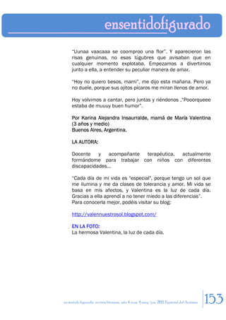 “Uunaa vaacaaa se coomproo una flor”. Y aparecieron las
     risas genuinas, no esas lúgubres que avisaban que en
     cualquier momento explotaba. Empezamos a divertirnos
     junto a ella, a entender su peculiar manera de amar.

     “Hoy no quiero besos, mami”, me dijo esta mañana. Pero ya
     no duele, porque sus ojitos pícaros me miran llenos de amor.

     Hoy volvimos a cantar, pero juntas y riéndonos ,“Pooorqueee
     estaba de muuuy buen humor”.

     Por Karina Alejandra Insaurralde, mamá de María Valentina
     (3 años y medio)
     Buenos Aires, Argentina.

     LA AUTORA:

     Docente y acompañante terapéutica, actualmente
     formándome para trabajar con niños con diferentes
     discapacidades…

     “Cada día de mi vida es "especial", porque tengo un sol que
     me ilumina y me da clases de tolerancia y amor. Mi vida se
     basa en mis afectos, y Valentina es la luz de cada día.
     Gracias a ella aprendí a no tener miedo a las diferencias”.
     Para conocerla mejor, podéis visitar su blog:

     http://valennuestrosol.blogspot.com/

     EN LA FOTO:
     La hermosa Valentina, la luz de cada día.




en sentido figurado. revista literaria. año 4 num. 4 may/jun. 2011. Especial del Autismo   153
 