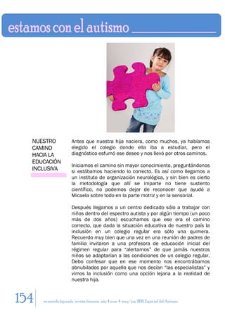 NUESTRO               Antes que nuestra hija naciera, como muchos, ya habíamos
  CAMINO                elegido el colegio donde ella iba a estudiar, pero el
  HACIA LA              diagnóstico esfumó ese deseo y nos llevó por otros caminos.
  EDUCACIÓN
                        Iniciamos el camino sin mayor conocimiento, preguntándonos
  INCLUSIVA             si estábamos haciendo lo correcto. Es así como llegamos a
                        un instituto de organización neurológica, y sin bien es cierto
                        la metodología que allí se imparte no tiene sustento
                        científico, no podemos dejar de reconocer que ayudó a
                        Micaela sobre todo en la parte motriz y en la sensorial.

                        Después llegamos a un centro dedicado sólo a trabajar con
                        niños dentro del espectro autista y por algún tiempo (un poco
                        más de dos años) escuchamos que ese era el camino
                        correcto, que dada la situación educativa de nuestro país la
                        inclusión en un colegio regular era sólo una quimera.
                        Recuerdo muy bien que una vez en una reunión de padres de
                        familia invitaron a una profesora de educación inicial del
                        régimen regular para “alertarnos” de que jamás nuestros
                        niños se adaptarían a las condiciones de un colegio regular.
                        Debo confesar que en ese momento nos encontrábamos
                        obnubilados por aquello que nos decían “las especialistas” y
                        vimos la inclusión como una opción lejana a la realidad de
                        nuestra hija.



154   en sentido figurado. revista literaria. año 4 num. 4. may/jun. 2011. Especial del Autismo
 