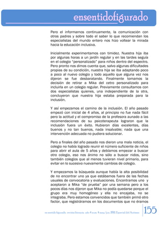 Pero el informarnos continuamente, la comunicación con
     otros padres y sobre todo el saber lo que recomiendan los
     especialistas del mundo entero nos hizo voltear la mirada
     hacia la educación inclusiva.

     Inicialmente experimentamos con timidez. Nuestra hija iba
     por algunas horas a un jardín regular y en las tardes seguía
     en el colegio “personalizado” para niños dentro del espectro.
     Pero pronto nos dimos cuenta que, salvo algunas dificultades
     propias de su condición, nuestra hija se iba adaptando poco
     a poco al nuevo colegio y todo aquello que alguna vez nos
     dijeron se fue desbaratando. Finalmente tomamos la
     decisión de retirar a Mika del cetro personalizado para
     incluirla en un colegio regular. Previamente consultamos con
     dos especialistas quienes, una independiente de la otra,
     concluyeron que nuestra hija estaba preparada para la
     inclusión.

     Y así empezamos el camino de la inclusión. El año pasado
     empezó con inicial de 4 años, al principio no fue nada fácil
     pero la actitud y el compromiso de la profesora aunado a las
     recomendaciones de su psicoterapeuta lograron que la
     inclusión fuera un éxito. Hubieron días excelentes, días
     buenos y no tan buenos, nada insalvable; nada que una
     intervención adecuada no pudiera solucionar.

     Pero a finales del año pasado nos dieron una mala noticia, el
     colegio no había logrado reunir el número suficiente de niños
     para abrir el aula de 5 años y debíamos empezar a buscar
     otro colegio, eso nos ánimo no sólo a buscar nidos, sino
     también colegios que al menos tuvieran nivel primario, para
     evitar en lo sucesivo nuevamente cambios de colegio.

     Y empezamos la búsqueda aunque había la alta posibilidad
     de no encontrar uno ya que estábamos fuera de las fechas
     usuales de convocatoria y evaluaciones. Encontramos uno y
     aceptaron a Mika “de prueba” por una semana pero a los
     pocos días nos dijeron que Mika no podía quedarse porque el
     grupo era muy homogéneo y ella no encajaba, no se
     integraba. Pero estamos convencidos que también primó otro
     factor, que registráramos en los documentos que no éramos

en sentido figurado. revista literaria. año 4 num. 4 may/jun. 2011. Especial del Autismo   155
 
