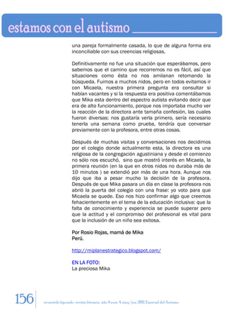 una pareja formalmente casada, lo que de alguna forma era
                        inconciliable con sus creencias religiosas.

                        Definitivamente no fue una situación que esperábamos, pero
                        sabemos que el camino que recorremos no es fácil, así que
                        situaciones como ésta no nos amilanan retomando la
                        búsqueda. Fuimos a muchos nidos, pero en todos evitamos ir
                        con Micaela, nuestra primera pregunta era consultar si
                        habían vacantes y si la respuesta era positiva comentábamos
                        que Mika esta dentro del espectro autista evitando decir que
                        era de alto funcionamiento, porque nos importaba mucho ver
                        la reacción de la directora ante tamaña confesión, las cuales
                        fueron diversas: nos gustaría verla primero, sería necesario
                        tenerla una semana como prueba, tendría que conversar
                        previamente con la profesora, entre otras cosas.

                        Después de muchas visitas y conversaciones nos decidimos
                        por el colegio donde actualmente esta, la directora es una
                        religiosa de la congregación agustiniana y desde el comienzo
                        no sólo nos escuchó, sino que mostró interés en Micaela, la
                        primera reunión (en la que en otros nidos no duraba más de
                        10 minutos ) se extendió por más de una hora. Aunque nos
                        dijo que iba a pesar mucho la decisión de la profesora.
                        Después de que Mika pasara un día en clase la profesora nos
                        abrió la puerta del colegio con una frase: yo voto para que
                        Micaela se quede. Eso nos hizo confirmar algo que creemos
                        fehacientemente en el tema de la educación inclusiva: que la
                        falta de conocimiento y experiencia se puede superar pero
                        que la actitud y el compromiso del profesional es vital para
                        que la inclusión de un niño sea exitosa.

                        Por Rosio Rojas, mamá de Mika
                        Perú.

                        http://miplanestrategico.blogspot.com/

                        EN LA FOTO:
                        La preciosa Mika




156   en sentido figurado. revista literaria. año 4 num. 4. may/jun. 2011. Especial del Autismo
 