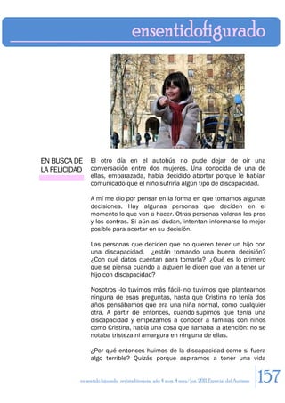 EN BUSCA DE     El otro día en el autobús no pude dejar de oír una
LA FELICIDAD    conversación entre dos mujeres. Una conocida de una de
                ellas, embarazada, había decidido abortar porque le habían
                comunicado que el niño sufriría algún tipo de discapacidad.

                A mí me dio por pensar en la forma en que tomamos algunas
                decisiones. Hay algunas personas que deciden en el
                momento lo que van a hacer. Otras personas valoran los pros
                y los contras. Si aún así dudan, intentan informarse lo mejor
                posible para acertar en su decisión.

                Las personas que deciden que no quieren tener un hijo con
                una discapacidad, ¿están tomando una buena decisión?
                ¿Con qué datos cuentan para tomarla? ¿Qué es lo primero
                que se piensa cuando a alguien le dicen que van a tener un
                hijo con discapacidad?

                Nosotros -lo tuvimos más fácil- no tuvimos que plantearnos
                ninguna de esas preguntas, hasta que Cristina no tenía dos
                años pensábamos que era una niña normal, como cualquier
                otra. A partir de entonces, cuando supimos que tenía una
                discapacidad y empezamos a conocer a familias con niños
                como Cristina, había una cosa que llamaba la atención: no se
                notaba tristeza ni amargura en ninguna de ellas.

                ¿Por qué entonces huimos de la discapacidad como si fuera
                algo terrible? Quizás porque aspiramos a tener una vida


           en sentido figurado. revista literaria. año 4 num. 4 may/jun. 2011. Especial del Autismo   157
 