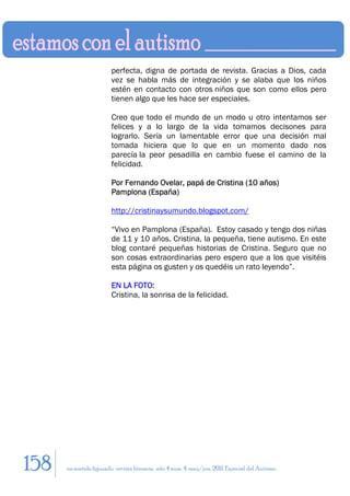 perfecta, digna de portada de revista. Gracias a Dios, cada
                        vez se habla más de integración y se alaba que los niños
                        estén en contacto con otros niños que son como ellos pero
                        tienen algo que les hace ser especiales.

                        Creo que todo el mundo de un modo u otro intentamos ser
                        felices y a lo largo de la vida tomamos decisones para
                        lograrlo. Sería un lamentable error que una decisión mal
                        tomada hiciera que lo que en un momento dado nos
                        parecía la peor pesadilla en cambio fuese el camino de la
                        felicidad.

                        Por Fernando Ovelar, papá de Cristina (10 años)
                        Pamplona (España)

                        http://cristinaysumundo.blogspot.com/

                        “Vivo en Pamplona (España). Estoy casado y tengo dos niñas
                        de 11 y 10 años. Cristina, la pequeña, tiene autismo. En este
                        blog contaré pequeñas historias de Cristina. Seguro que no
                        son cosas extraordinarias pero espero que a los que visitéis
                        esta página os gusten y os quedéis un rato leyendo”.

                        EN LA FOTO:
                        Cristina, la sonrisa de la felicidad.




158   en sentido figurado. revista literaria. año 4 num. 4. may/jun. 2011. Especial del Autismo
 